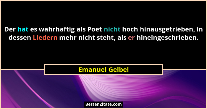 Der hat es wahrhaftig als Poet nicht hoch hinausgetrieben, in dessen Liedern mehr nicht steht, als er hineingeschrieben.... - Emanuel Geibel