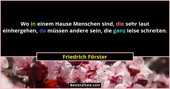 Wo in einem Hause Menschen sind, die sehr laut einhergehen, da müssen andere sein, die ganz leise schreiten.... - Friedrich Förster