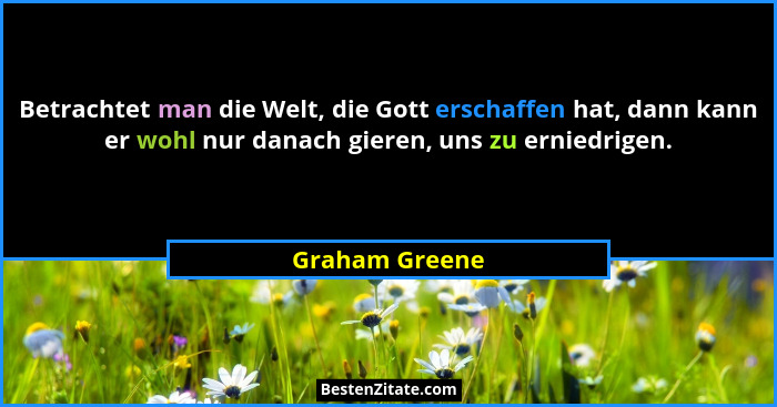 Betrachtet man die Welt, die Gott erschaffen hat, dann kann er wohl nur danach gieren, uns zu erniedrigen.... - Graham Greene