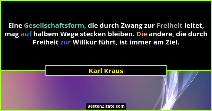 Eine Gesellschaftsform, die durch Zwang zur Freiheit leitet, mag auf halbem Wege stecken bleiben. Die andere, die durch Freiheit zur Will... - Karl Kraus