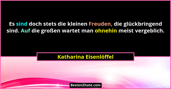 Es sind doch stets die kleinen Freuden, die glückbringend sind. Auf die großen wartet man ohnehin meist vergeblich.... - Katharina Eisenlöffel