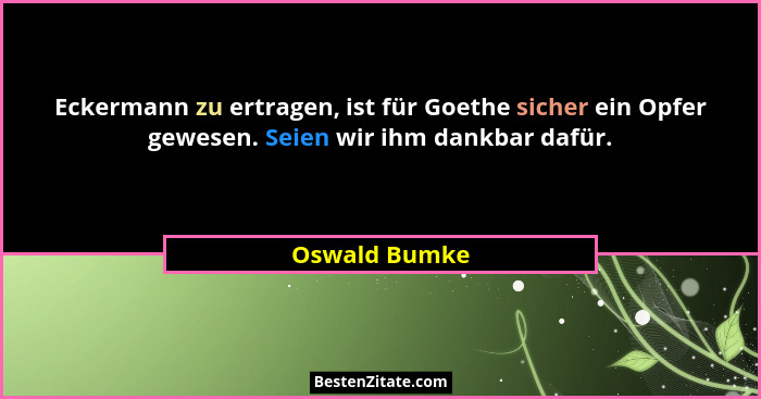 Eckermann zu ertragen, ist für Goethe sicher ein Opfer gewesen. Seien wir ihm dankbar dafür.... - Oswald Bumke