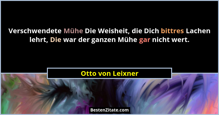 Verschwendete Mühe Die Weisheit, die Dich bittres Lachen lehrt, Die war der ganzen Mühe gar nicht wert.... - Otto von Leixner