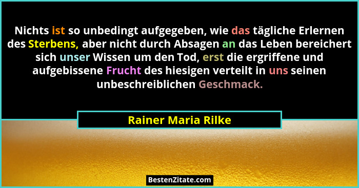 Nichts ist so unbedingt aufgegeben, wie das tägliche Erlernen des Sterbens, aber nicht durch Absagen an das Leben bereichert sich... - Rainer Maria Rilke