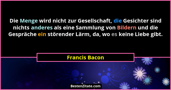Die Menge wird nicht zur Gesellschaft, die Gesichter sind nichts anderes als eine Sammlung von Bildern und die Gespräche ein störender... - Francis Bacon