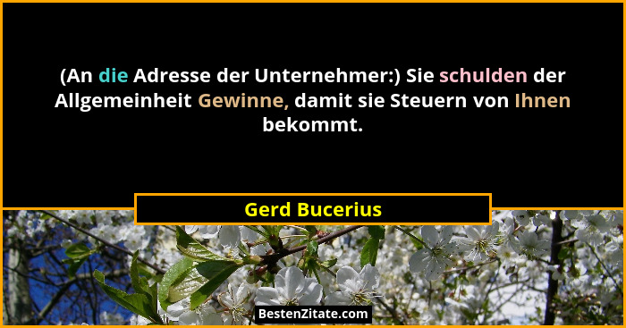 (An die Adresse der Unternehmer:) Sie schulden der Allgemeinheit Gewinne, damit sie Steuern von Ihnen bekommt.... - Gerd Bucerius