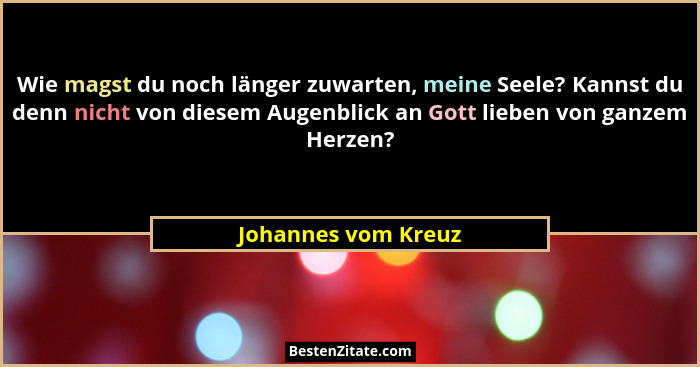 Wie magst du noch länger zuwarten, meine Seele? Kannst du denn nicht von diesem Augenblick an Gott lieben von ganzem Herzen?... - Johannes vom Kreuz