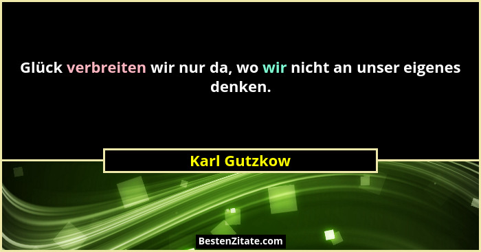 Glück verbreiten wir nur da, wo wir nicht an unser eigenes denken.... - Karl Gutzkow