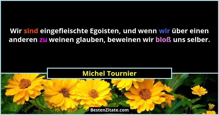 Wir sind eingefleischte Egoisten, und wenn wir über einen anderen zu weinen glauben, beweinen wir bloß uns selber.... - Michel Tournier