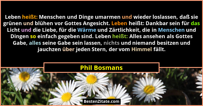 Leben heißt: Menschen und Dinge umarmen und wieder loslassen, daß sie grünen und blühen vor Gottes Angesicht. Leben heißt: Dankbar sein... - Phil Bosmans