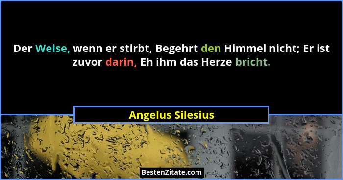 Der Weise, wenn er stirbt, Begehrt den Himmel nicht; Er ist zuvor darin, Eh ihm das Herze bricht.... - Angelus Silesius