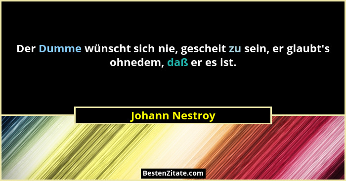 Der Dumme wünscht sich nie, gescheit zu sein, er glaubt's ohnedem, daß er es ist.... - Johann Nestroy