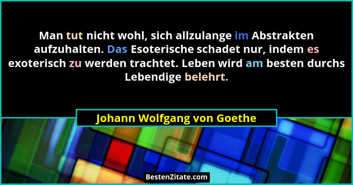 Man tut nicht wohl, sich allzulange im Abstrakten aufzuhalten. Das Esoterische schadet nur, indem es exoterisch zu werden... - Johann Wolfgang von Goethe