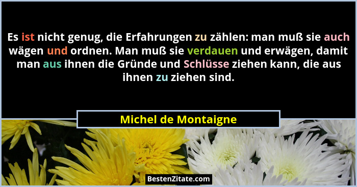 Es ist nicht genug, die Erfahrungen zu zählen: man muß sie auch wägen und ordnen. Man muß sie verdauen und erwägen, damit man au... - Michel de Montaigne