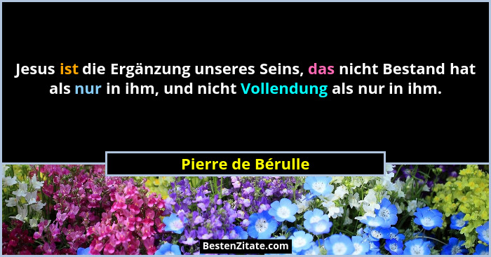 Jesus ist die Ergänzung unseres Seins, das nicht Bestand hat als nur in ihm, und nicht Vollendung als nur in ihm.... - Pierre de Bérulle