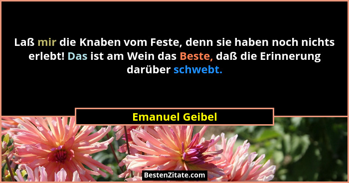 Laß mir die Knaben vom Feste, denn sie haben noch nichts erlebt! Das ist am Wein das Beste, daß die Erinnerung darüber schwebt.... - Emanuel Geibel