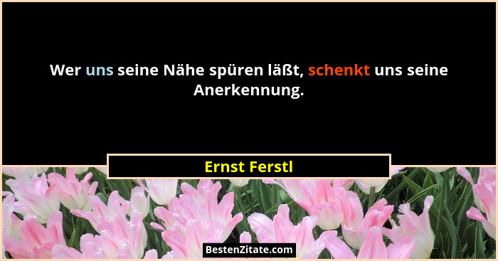 Wer uns seine Nähe spüren läßt, schenkt uns seine Anerkennung.... - Ernst Ferstl