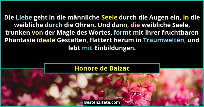 Die Liebe geht in die männliche Seele durch die Augen ein, in die weibliche durch die Ohren. Und dann, die weibliche Seele, trunken... - Honore de Balzac