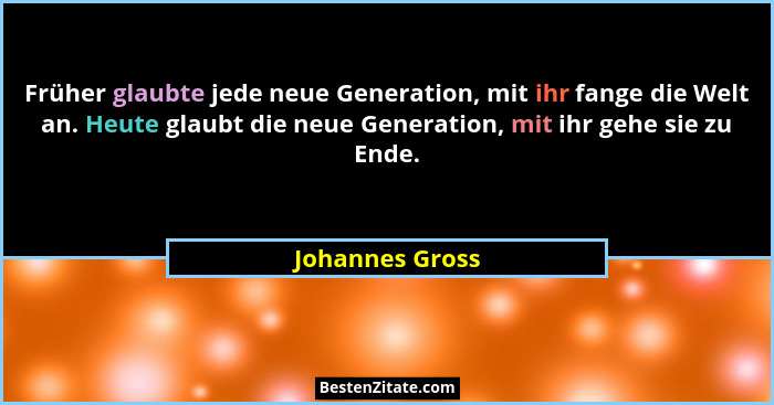 Früher glaubte jede neue Generation, mit ihr fange die Welt an. Heute glaubt die neue Generation, mit ihr gehe sie zu Ende.... - Johannes Gross