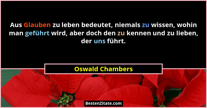 Aus Glauben zu leben bedeutet, niemals zu wissen, wohin man geführt wird, aber doch den zu kennen und zu lieben, der uns führt.... - Oswald Chambers
