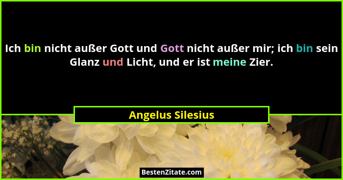 Ich bin nicht außer Gott und Gott nicht außer mir; ich bin sein Glanz und Licht, und er ist meine Zier.... - Angelus Silesius