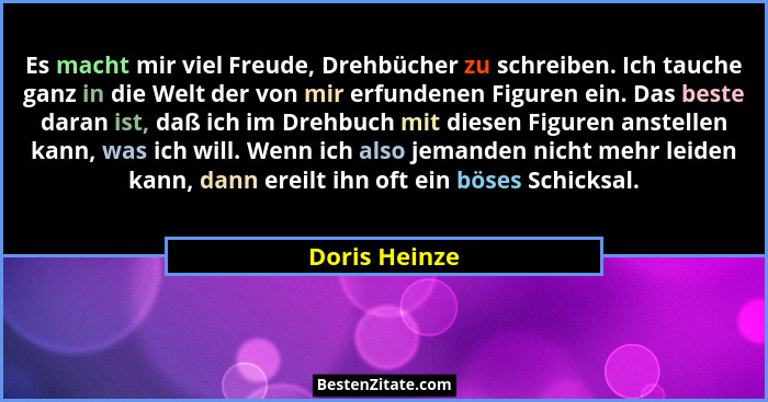 Es macht mir viel Freude, Drehbücher zu schreiben. Ich tauche ganz in die Welt der von mir erfundenen Figuren ein. Das beste daran ist,... - Doris Heinze