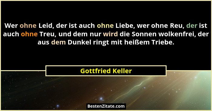 Wer ohne Leid, der ist auch ohne Liebe, wer ohne Reu, der ist auch ohne Treu, und dem nur wird die Sonnen wolkenfrei, der aus dem D... - Gottfried Keller