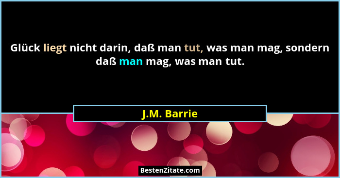 Glück liegt nicht darin, daß man tut, was man mag, sondern daß man mag, was man tut.... - J.M. Barrie
