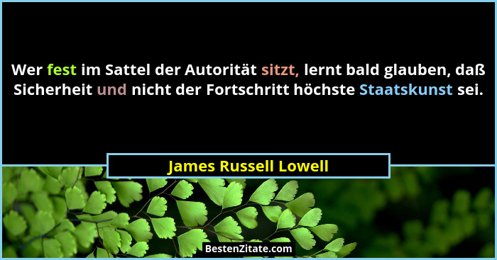 Wer fest im Sattel der Autorität sitzt, lernt bald glauben, daß Sicherheit und nicht der Fortschritt höchste Staatskunst sei.... - James Russell Lowell