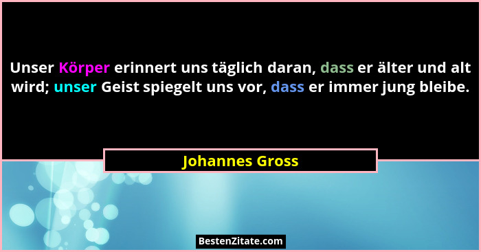Unser Körper erinnert uns täglich daran, dass er älter und alt wird; unser Geist spiegelt uns vor, dass er immer jung bleibe.... - Johannes Gross