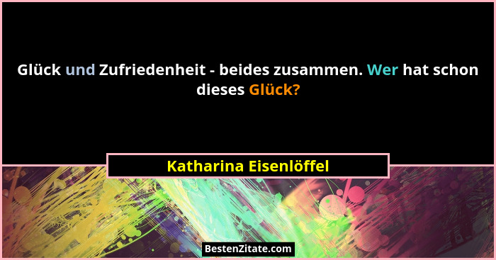 Glück und Zufriedenheit - beides zusammen. Wer hat schon dieses Glück?... - Katharina Eisenlöffel