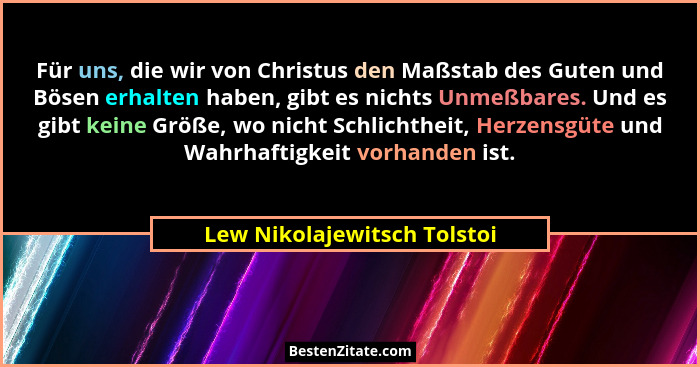 Für uns, die wir von Christus den Maßstab des Guten und Bösen erhalten haben, gibt es nichts Unmeßbares. Und es gibt kein... - Lew Nikolajewitsch Tolstoi