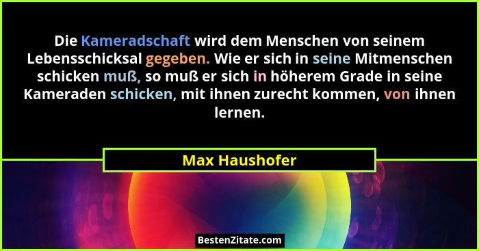 Die Kameradschaft wird dem Menschen von seinem Lebensschicksal gegeben. Wie er sich in seine Mitmenschen schicken muß, so muß er sich... - Max Haushofer
