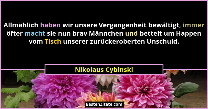 Allmählich haben wir unsere Vergangenheit bewältigt, immer öfter macht sie nun brav Männchen und bettelt um Happen vom Tisch unser... - Nikolaus Cybinski