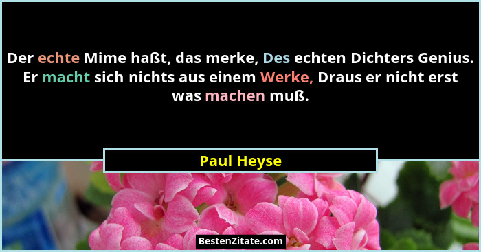 Der echte Mime haßt, das merke, Des echten Dichters Genius. Er macht sich nichts aus einem Werke, Draus er nicht erst was machen muß.... - Paul Heyse