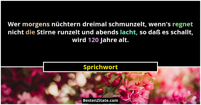 Wer morgens nüchtern dreimal schmunzelt, wenn's regnet nicht die Stirne runzelt und abends lacht, so daß es schallt, wird 120 Jahre a... - Sprichwort