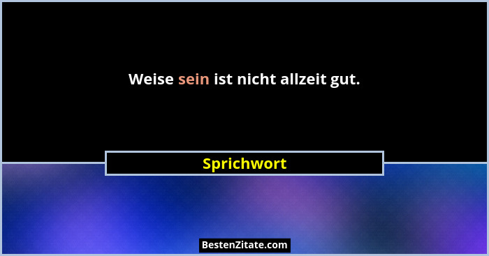 Weise sein ist nicht allzeit gut.... - Sprichwort