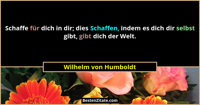 Schaffe für dich in dir; dies Schaffen, indem es dich dir selbst gibt, gibt dich der Welt.... - Wilhelm von Humboldt