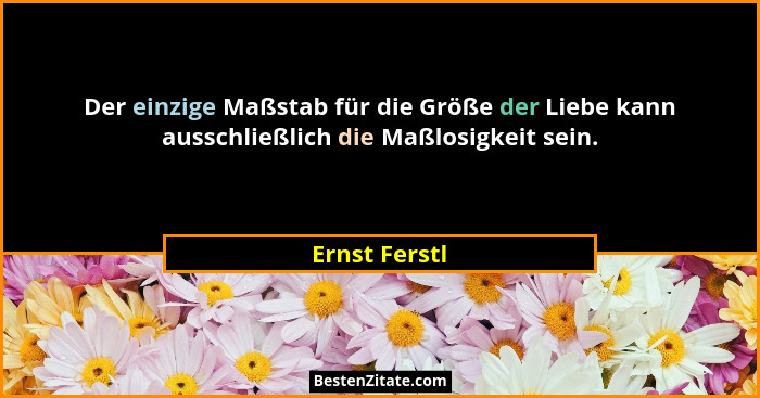Der einzige Maßstab für die Größe der Liebe kann ausschließlich die Maßlosigkeit sein.... - Ernst Ferstl