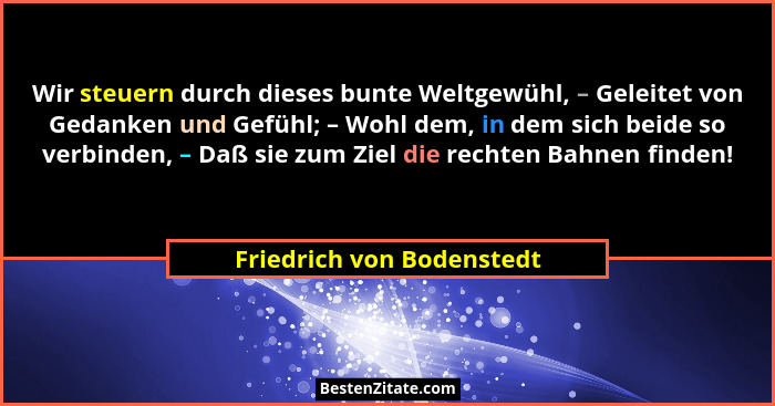 Wir steuern durch dieses bunte Weltgewühl, – Geleitet von Gedanken und Gefühl; – Wohl dem, in dem sich beide so verbinden,... - Friedrich von Bodenstedt