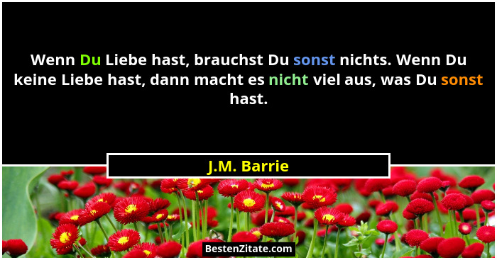 Wenn Du Liebe hast, brauchst Du sonst nichts. Wenn Du keine Liebe hast, dann macht es nicht viel aus, was Du sonst hast.... - J.M. Barrie