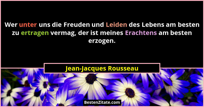 Wer unter uns die Freuden und Leiden des Lebens am besten zu ertragen vermag, der ist meines Erachtens am besten erzogen.... - Jean-Jacques Rousseau