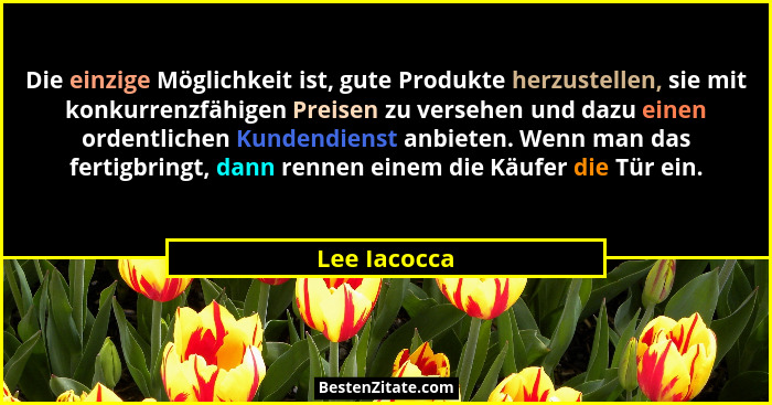 Die einzige Möglichkeit ist, gute Produkte herzustellen, sie mit konkurrenzfähigen Preisen zu versehen und dazu einen ordentlichen Kunde... - Lee Iacocca