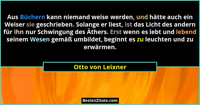 Aus Büchern kann niemand weise werden, und hätte auch ein Weiser sie geschrieben. Solange er liest, ist das Licht des andern für ih... - Otto von Leixner