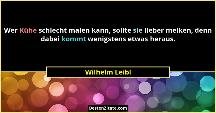 Wer Kühe schlecht malen kann, sollte sie lieber melken, denn dabei kommt wenigstens etwas heraus.... - Wilhelm Leibl