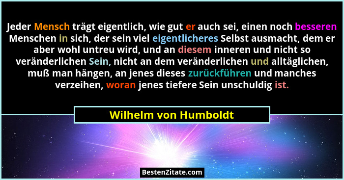 Jeder Mensch trägt eigentlich, wie gut er auch sei, einen noch besseren Menschen in sich, der sein viel eigentlicheres Selbst a... - Wilhelm von Humboldt