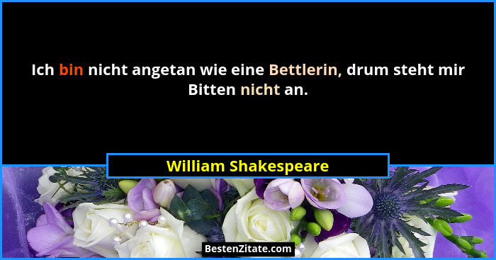 Ich bin nicht angetan wie eine Bettlerin, drum steht mir Bitten nicht an.... - William Shakespeare