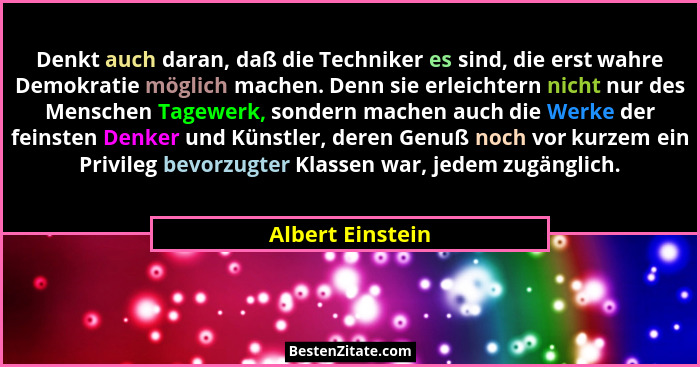 Denkt auch daran, daß die Techniker es sind, die erst wahre Demokratie möglich machen. Denn sie erleichtern nicht nur des Menschen T... - Albert Einstein
