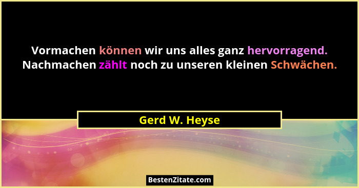 Vormachen können wir uns alles ganz hervorragend. Nachmachen zählt noch zu unseren kleinen Schwächen.... - Gerd W. Heyse