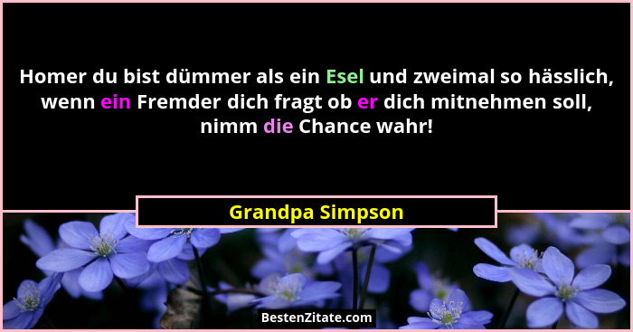 Homer du bist dümmer als ein Esel und zweimal so hässlich, wenn ein Fremder dich fragt ob er dich mitnehmen soll, nimm die Chance wa... - Grandpa Simpson